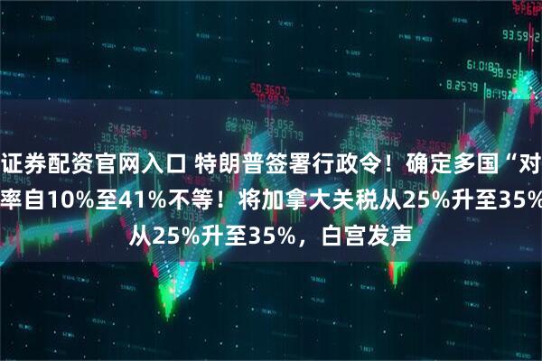 证券配资官网入口 特朗普签署行政令！确定多国“对等关税” 税率自10%至41%不等！将加拿大关税从25%升至35%，白宫发声