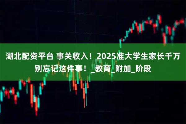 湖北配资平台 事关收入！2025准大学生家长千万别忘记这件事！_教育_附加_阶段