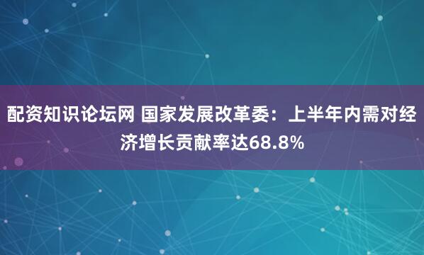 配资知识论坛网 国家发展改革委：上半年内需对经济增长贡献率达68.8%