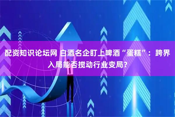 配资知识论坛网 白酒名企盯上啤酒“蛋糕”：跨界入局能否搅动行业变局？