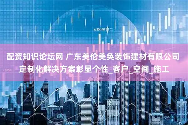 配资知识论坛网 广东美伦美奂装饰建材有限公司 定制化解决方案彰显个性_客户_空间_施工