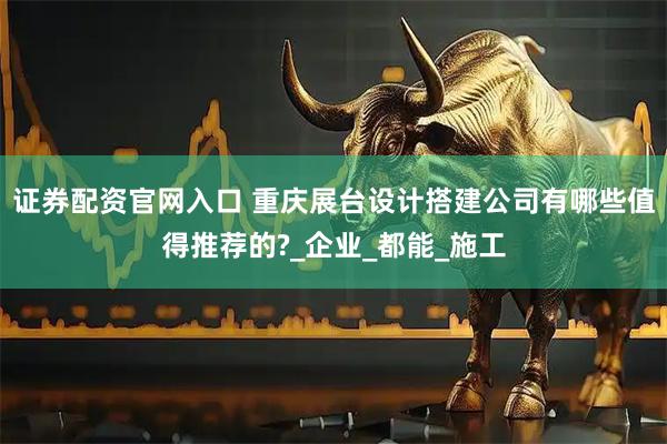 证券配资官网入口 重庆展台设计搭建公司有哪些值得推荐的?_企业_都能_施工