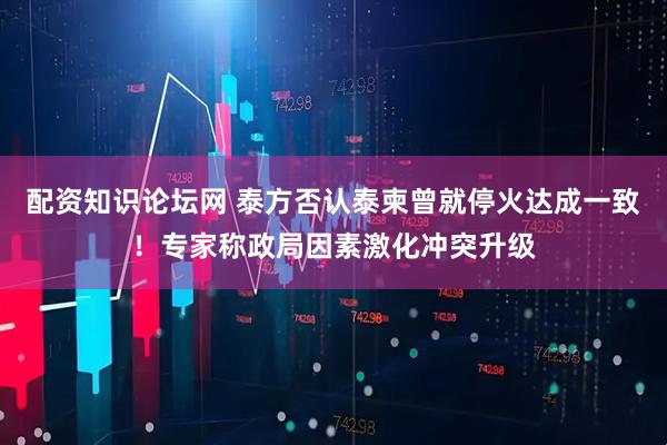 配资知识论坛网 泰方否认泰柬曾就停火达成一致！专家称政局因素激化冲突升级