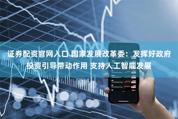 证券配资官网入口 国家发展改革委：发挥好政府投资引导带动作用 支持人工智能发展