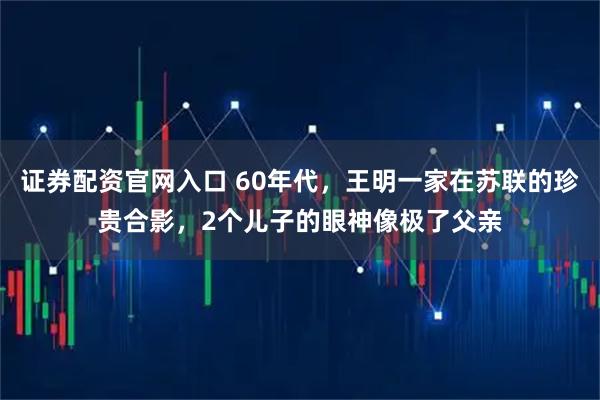 证券配资官网入口 60年代，王明一家在苏联的珍贵合影，2个儿子的眼神像极了父亲
