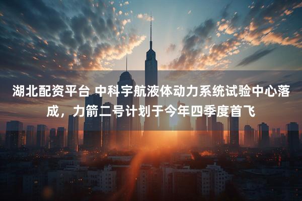 湖北配资平台 中科宇航液体动力系统试验中心落成，力箭二号计划于今年四季度首飞