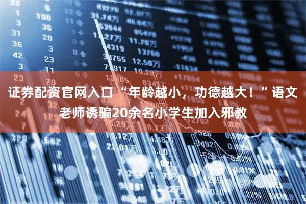 证券配资官网入口 “年龄越小，功德越大！”语文老师诱骗20余名小学生加入邪教