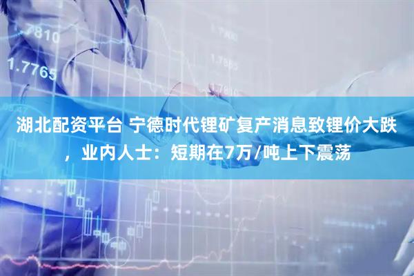 湖北配资平台 宁德时代锂矿复产消息致锂价大跌，业内人士：短期在7万/吨上下震荡
