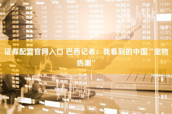证券配资官网入口 巴西记者：我看到的中国“宠物热潮”