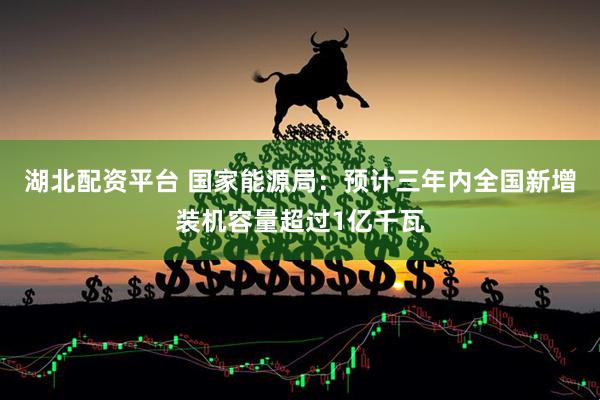 湖北配资平台 国家能源局:预计三年内全国新增装机容量超过1亿千瓦