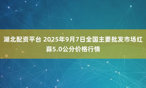湖北配资平台 2025年9月7日全国主要批发市场红蒜5.0公分价格行情