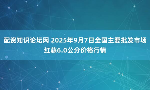 配资知识论坛网 2025年9月7日全国主要批发市场红蒜6.0公分价格行情