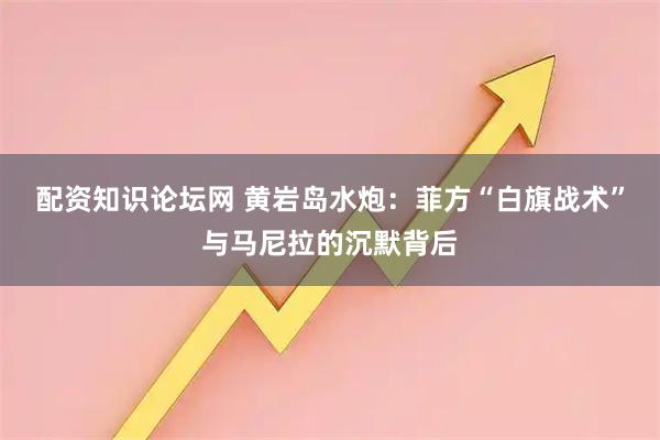配资知识论坛网 黄岩岛水炮：菲方“白旗战术”与马尼拉的沉默背后