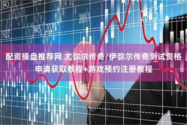 配资操盘推荐网 尤弥尔传奇/伊弥尔传奇测试资格申请获取教程+游戏预约注册教程