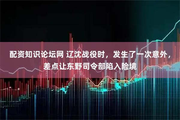 配资知识论坛网 辽沈战役时，发生了一次意外，差点让东野司令部陷入险境