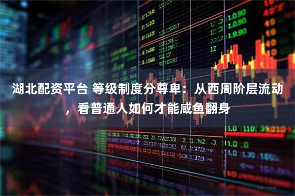 湖北配资平台 等级制度分尊卑：从西周阶层流动，看普通人如何才能咸鱼翻身