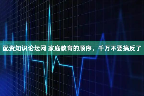 配资知识论坛网 家庭教育的顺序，千万不要搞反了