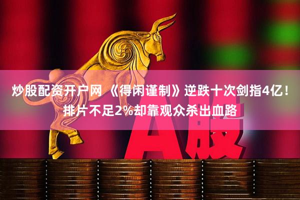 炒股配资开户网 《得闲谨制》逆跌十次剑指4亿!排片不足2%却靠观众杀出血路