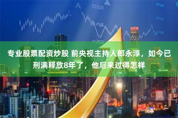 专业股票配资炒股 前央视主持人郎永淳，如今已刑满释放8年了，他后来过得怎样