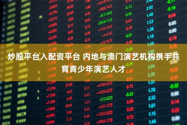 炒股平台入配资平台 内地与澳门演艺机构携手共育青少年演艺人才